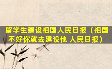 留学生建设祖国人民日报（祖国不好你就去建设他 人民日报）